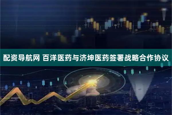 配资导航网 百洋医药与济坤医药签署战略合作协议