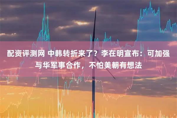 配资评测网 中韩转折来了？李在明宣布：可加强与华军事合作，不怕美朝有想法