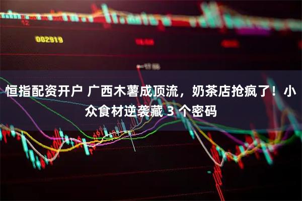恒指配资开户 广西木薯成顶流，奶茶店抢疯了！小众食材逆袭藏 3 个密码