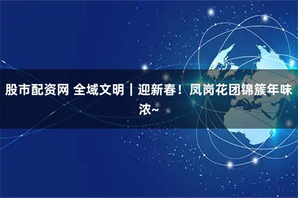 股市配资网 全域文明｜迎新春！凤岗花团锦簇年味浓~