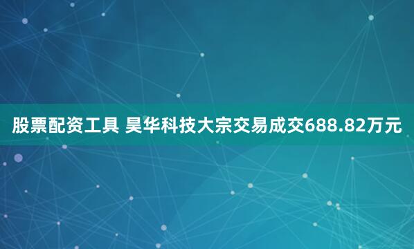 股票配资工具 昊华科技大宗交易成交688.82万元