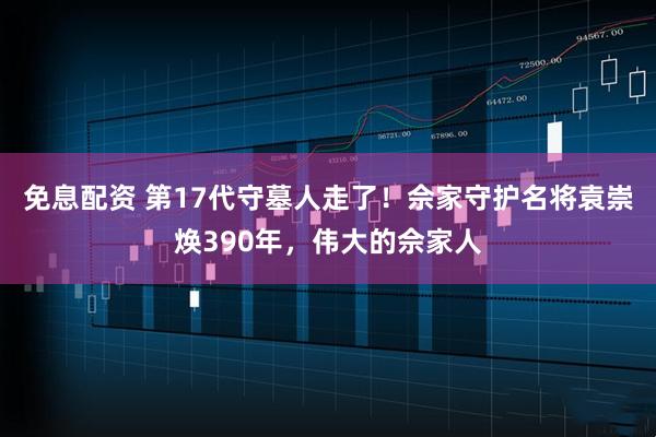 免息配资 第17代守墓人走了！佘家守护名将袁崇焕390年，伟大的佘家人