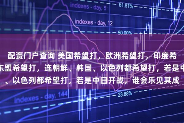 配资门户查询 美国希望打，欧洲希望打，印度希望打，俄罗斯希望打，东盟希望打，连朝鲜、韩国、以色列都希望打，若是中日开战，谁会乐见其成