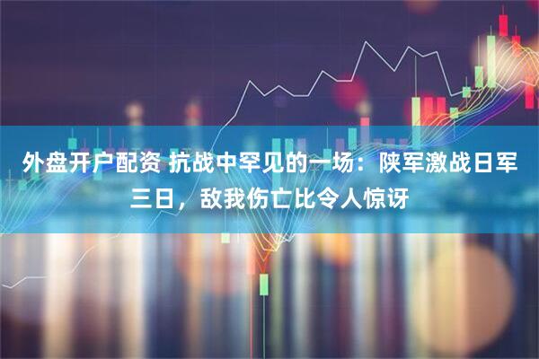 外盘开户配资 抗战中罕见的一场：陕军激战日军三日，敌我伤亡比令人惊讶