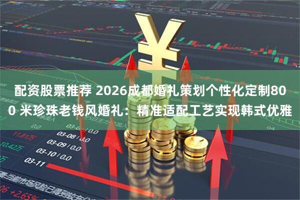 配资股票推荐 2026成都婚礼策划个性化定制800 米珍珠老钱风婚礼：精准适配工艺实现韩式优雅