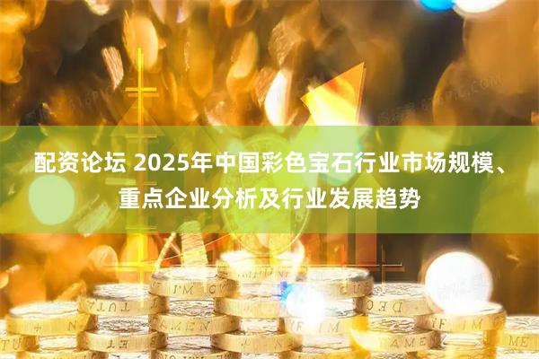 配资论坛 2025年中国彩色宝石行业市场规模、重点企业分析及行业发展趋势