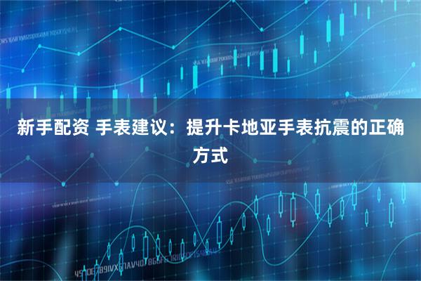 新手配资 手表建议：提升卡地亚手表抗震的正确方式