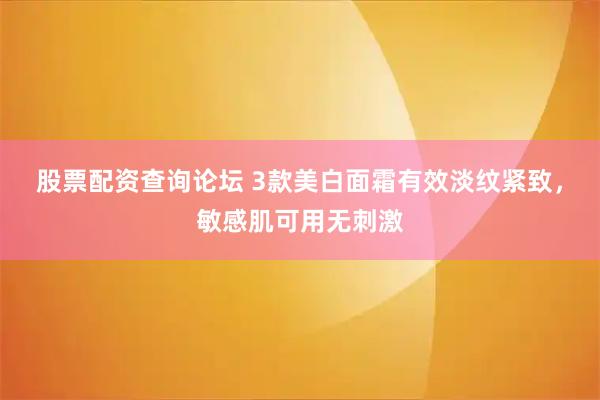 股票配资查询论坛 3款美白面霜有效淡纹紧致，敏感肌可用无刺激