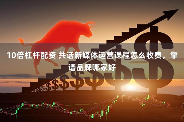 10倍杠杆配资 共话新媒体运营课程怎么收费，靠谱品牌哪家好