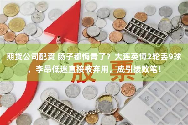 期货公司配资 肠子都悔青了？大连英博2轮丢9球，李昂低迷直接被弃用，成引援败笔！