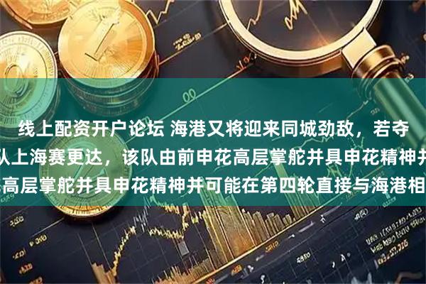 线上配资开户论坛 海港又将迎来同城劲敌，若夺足协杯还需应对分区强队上海赛更达，该队由前申花高层掌舵并具申花精神并可能在第四轮直接与海港相遇