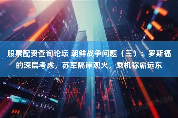 股票配资查询论坛 朝鲜战争问题（三）：罗斯福的深层考虑，苏军隔岸观火，乘机称霸远东