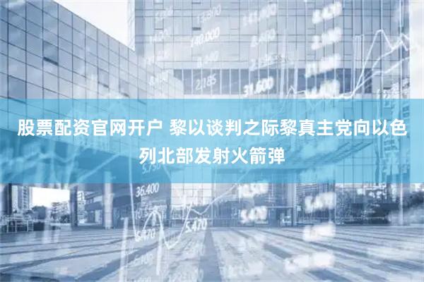 股票配资官网开户 黎以谈判之际　黎真主党向以色列北部发射火箭弹